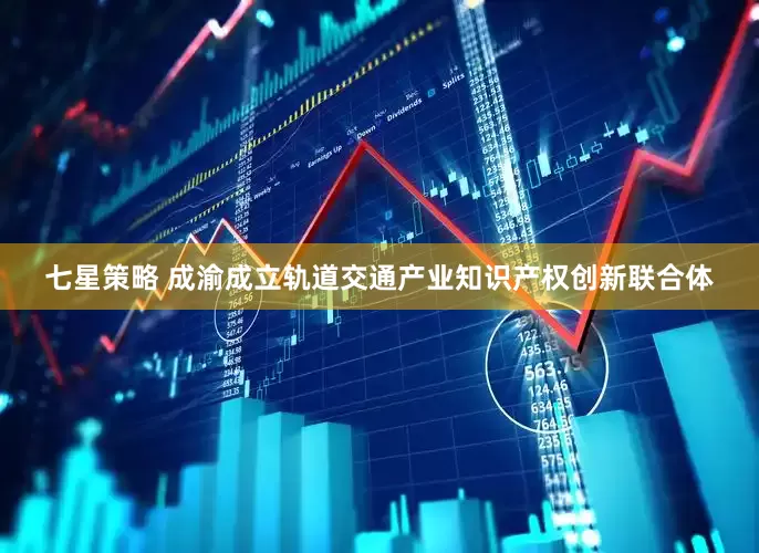 七星策略 成渝成立轨道交通产业知识产权创新联合体