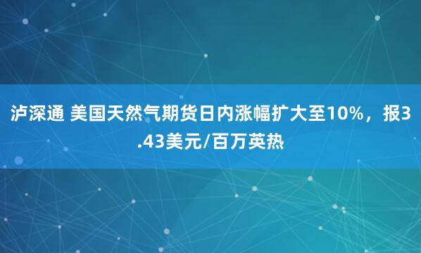 泸深通 美国天然气期货日内涨幅扩大至10%，报3.43美元/百万英热