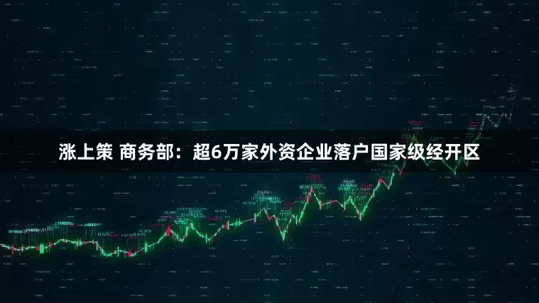 涨上策 商务部：超6万家外资企业落户国家级经开区