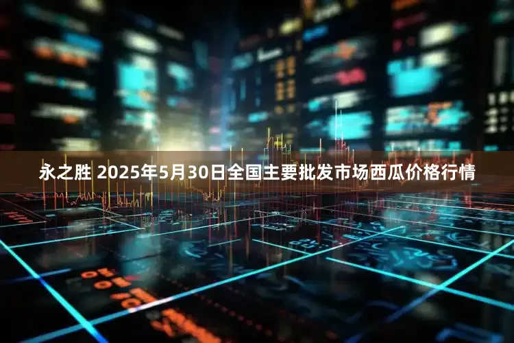 永之胜 2025年5月30日全国主要批发市场西瓜价格行情