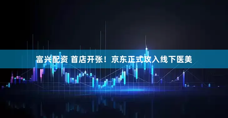 富兴配资 首店开张！京东正式攻入线下医美
