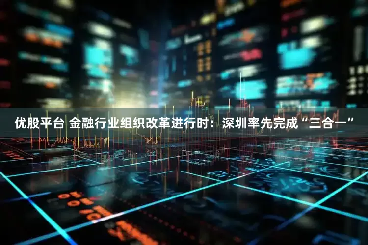 优股平台 金融行业组织改革进行时：深圳率先完成“三合一”