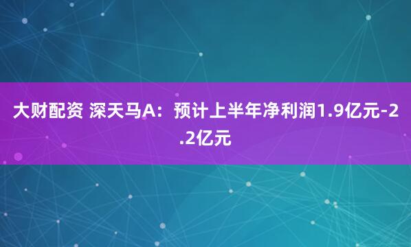 大财配资 深天马A：预计上半年净利润1.9亿元-2.2亿元