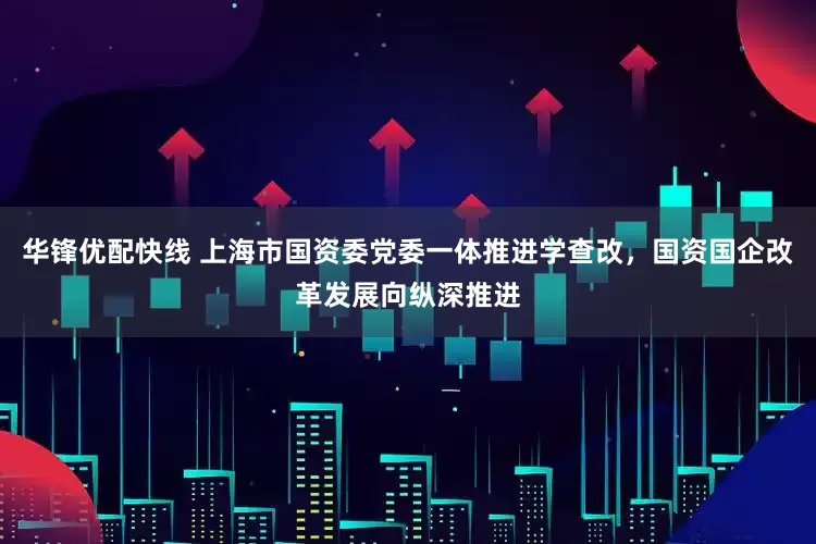 华锋优配快线 上海市国资委党委一体推进学查改，国资国企改革发展向纵深推进