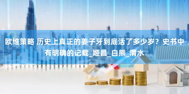 欧维策略 历史上真正的姜子牙到底活了多少岁？史书中有明确的记载_姬昌_白熊_渭水