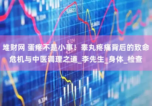 堆财网 蛋疼不是小事！睾丸疼痛背后的致命危机与中医调理之道_李先生_身体_检查