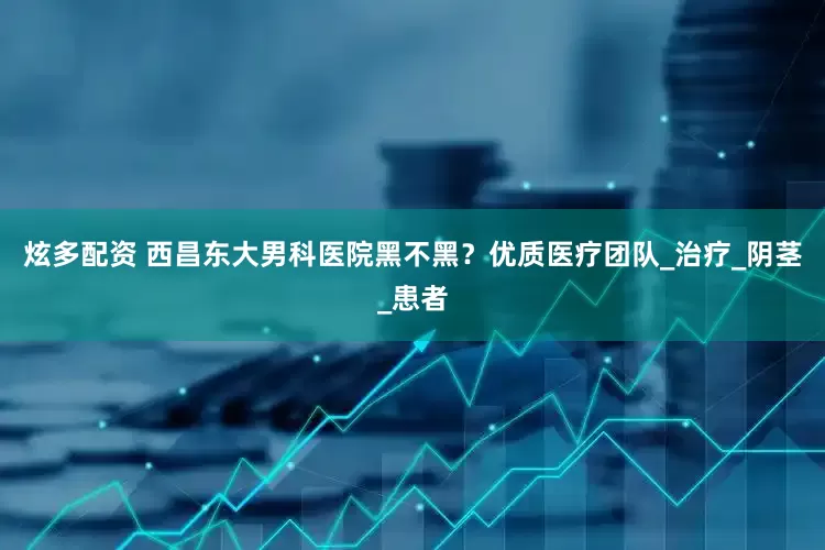 炫多配资 西昌东大男科医院黑不黑？优质医疗团队_治疗_阴茎_患者