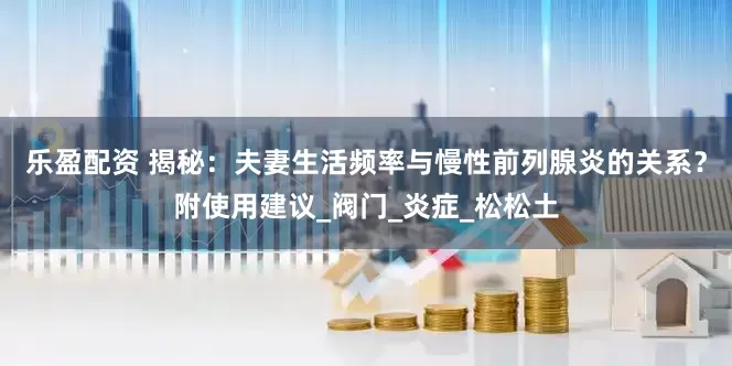 乐盈配资 揭秘：夫妻生活频率与慢性前列腺炎的关系？附使用建议_阀门_炎症_松松土