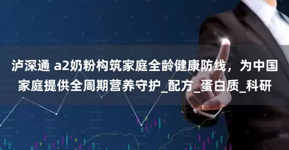 泸深通 a2奶粉构筑家庭全龄健康防线，为中国家庭提供全周期营养守护_配方_蛋白质_科研