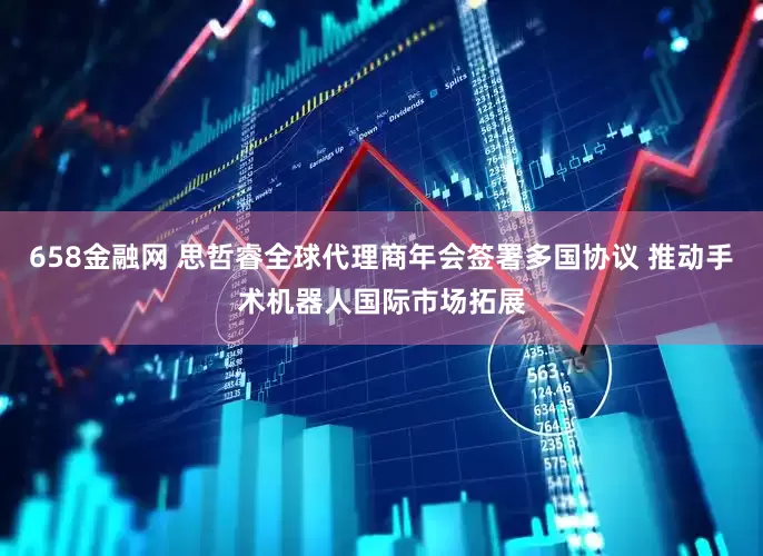 658金融网 思哲睿全球代理商年会签署多国协议 推动手术机器人国际市场拓展