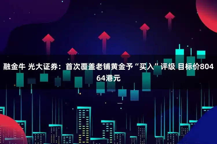 融金牛 光大证券：首次覆盖老铺黄金予“买入”评级 目标价80464港元