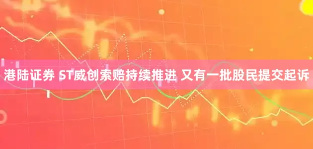 港陆证券 ST威创索赔持续推进 又有一批股民提交起诉