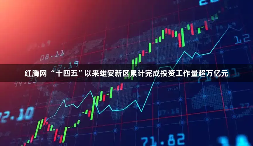 红腾网 “十四五”以来雄安新区累计完成投资工作量超万亿元