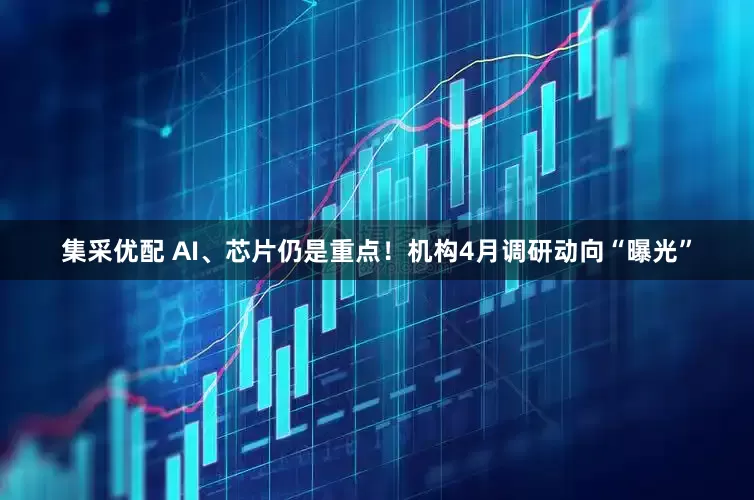 集采优配 AI、芯片仍是重点！机构4月调研动向“曝光”